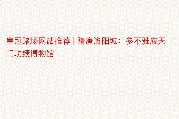 皇冠赌场网站推荐 | 隋唐洛阳城：参不雅应天门功绩博物馆