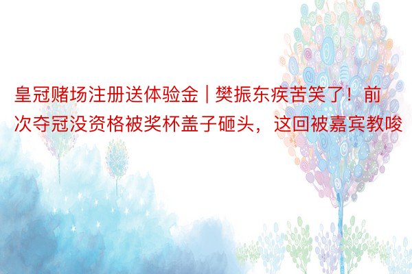 皇冠赌场注册送体验金 | 樊振东疾苦笑了！前次夺冠没资格被奖杯盖子砸头，这回被嘉宾教唆