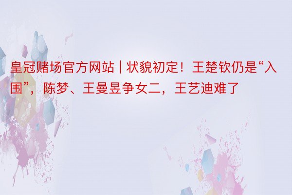 皇冠赌场官方网站 | 状貌初定！王楚钦仍是“入围”，陈梦、王曼昱争女二，王艺迪难了