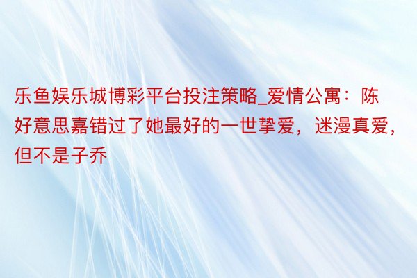 乐鱼娱乐城博彩平台投注策略_爱情公寓：陈好意思嘉错过了她最好的一世挚爱，迷漫真爱，但不是子乔