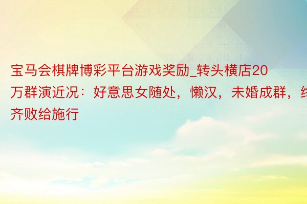 宝马会棋牌博彩平台游戏奖励_转头横店20万群演近况：好意思女随处，懒汉，未婚成群，终齐败给施行