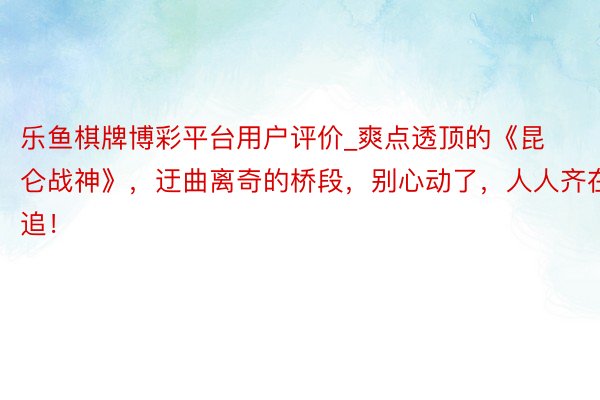 乐鱼棋牌博彩平台用户评价_爽点透顶的《昆仑战神》，迂曲离奇的桥段，别心动了，人人齐在追！
