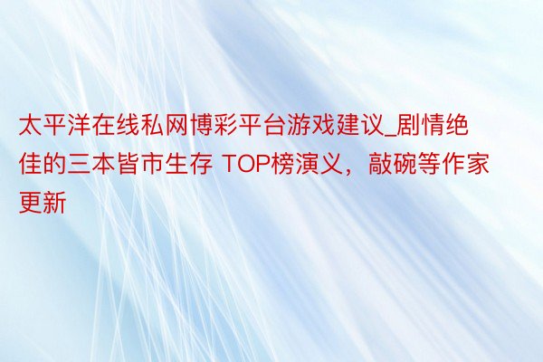 太平洋在线私网博彩平台游戏建议_剧情绝佳的三本皆市生存 TOP榜演义，敲碗等作家更新