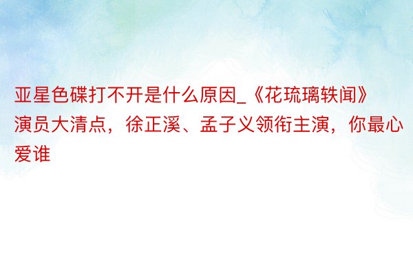 亚星色碟打不开是什么原因_《花琉璃轶闻》演员大清点，徐正溪、孟子义领衔主演，你最心爱谁