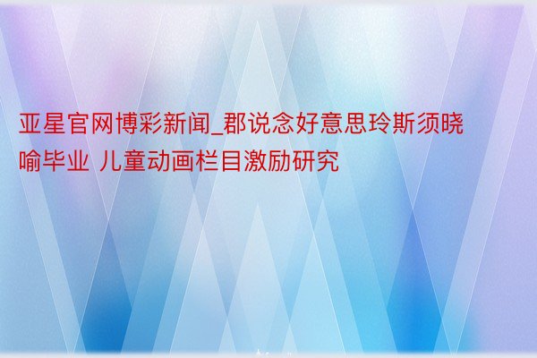 亚星官网博彩新闻_郡说念好意思玲斯须晓喻毕业 儿童动画栏目激励研究