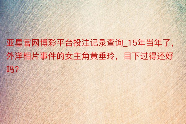 亚星官网博彩平台投注记录查询_15年当年了，外洋相片事件的女主角黄垂玲，目下过得还好吗？