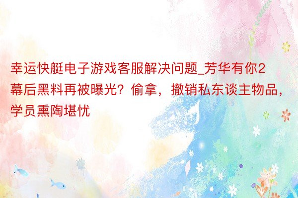 幸运快艇电子游戏客服解决问题_芳华有你2幕后黑料再被曝光？偷拿，撤销私东谈主物品，学员熏陶堪忧