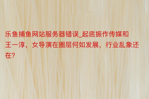乐鱼捕鱼网站服务器错误_起底振作传媒和王一淳，女导演在圈层何如发展，行业乱象还在？
