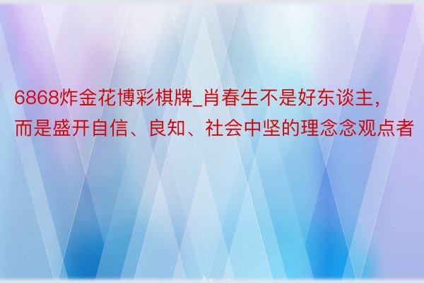 6868炸金花博彩棋牌_肖春生不是好东谈主，而是盛开自信、良知、社会中坚的理念念观点者