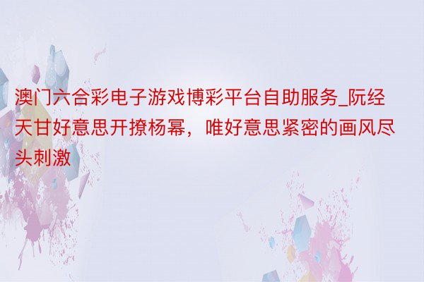 澳门六合彩电子游戏博彩平台自助服务_阮经天甘好意思开撩杨幂，唯好意思紧密的画风尽头刺激
