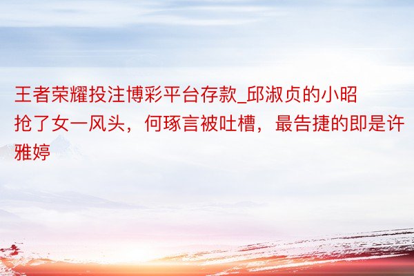 王者荣耀投注博彩平台存款_邱淑贞的小昭抢了女一风头，何琢言被吐槽，最告捷的即是许雅婷