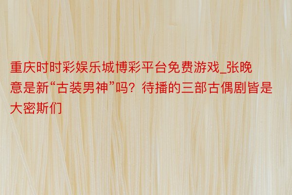 重庆时时彩娱乐城博彩平台免费游戏_张晚意是新“古装男神”吗？待播的三部古偶剧皆是大密斯们