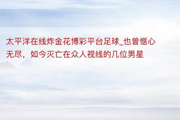 太平洋在线炸金花博彩平台足球_也曾惬心无尽，如今灭亡在众人视线的几位男星