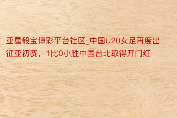 亚星骰宝博彩平台社区_中国U20女足再度出征亚初赛，1比0小胜中国台北取得开门红