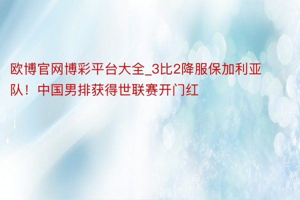 欧博官网博彩平台大全_3比2降服保加利亚队！中国男排获得世联赛开门红