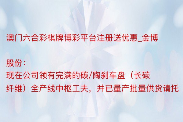 澳门六合彩棋牌博彩平台注册送优惠_金博股份：
现在公司领有完满的碳/陶刹车盘（长碳纤维）全产线中枢工夫，并已量产批量供货请托