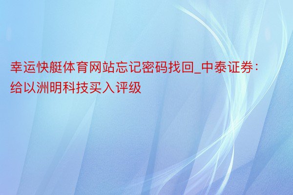 幸运快艇体育网站忘记密码找回_中泰证券：给以洲明科技买入评级