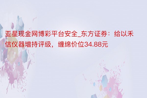 亚星现金网博彩平台安全_东方证券：给以禾信仪器增持评级，缠绵价位34.88元