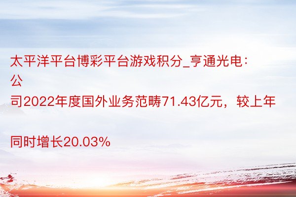 太平洋平台博彩平台游戏积分_亨通光电：
公司2022年度国外业务范畴71.43亿元，较上年同时增长20.03%