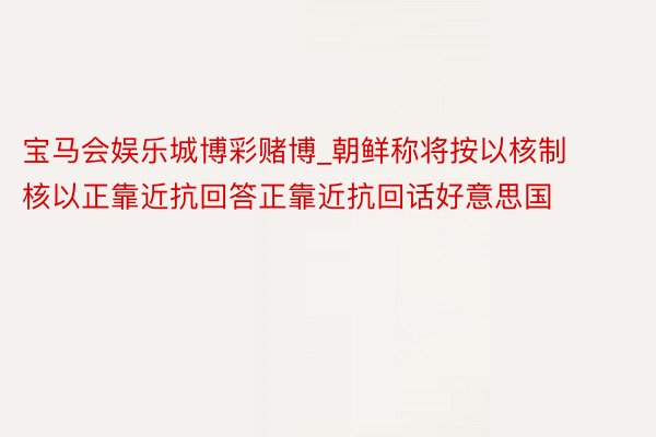 宝马会娱乐城博彩赌博_朝鲜称将按以核制核以正靠近抗回答正靠近抗回话好意思国