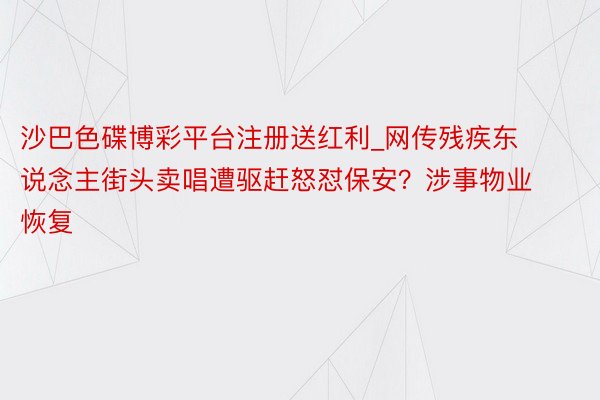 沙巴色碟博彩平台注册送红利_网传残疾东说念主街头卖唱遭驱赶怒怼保安？涉事物业恢复