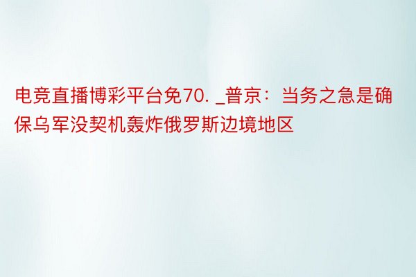 电竞直播博彩平台免70. _普京：当务之急是确保乌军没契机轰炸俄罗斯边境地区
