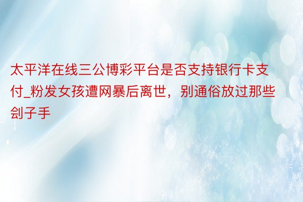 太平洋在线三公博彩平台是否支持银行卡支付_粉发女孩遭网暴后离世，别通俗放过那些刽子手