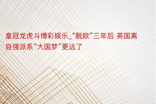 皇冠龙虎斗博彩娱乐_“脱欧”三年后 英国离自强派系“大国梦”更远了