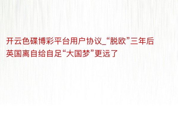 开云色碟博彩平台用户协议_“脱欧”三年后 英国离自给自足“大国梦”更远了