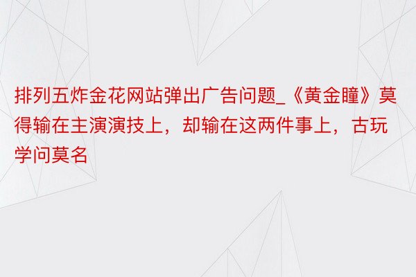 排列五炸金花网站弹出广告问题_《黄金瞳》莫得输在主演演技上，却输在这两件事上，古玩学问莫名