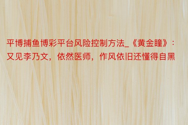 平博捕鱼博彩平台风险控制方法_《黄金瞳》：又见李乃文，依然医师，作风依旧还懂得自黑