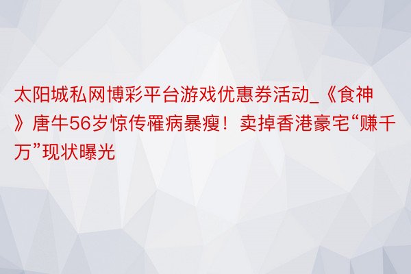 太阳城私网博彩平台游戏优惠券活动_《食神》唐牛56岁惊传罹病暴瘦！卖掉香港豪宅“赚千万”现状曝光