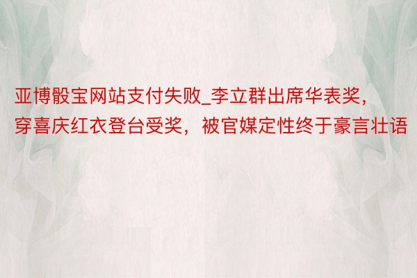 亚博骰宝网站支付失败_李立群出席华表奖，穿喜庆红衣登台受奖，被官媒定性终于豪言壮语