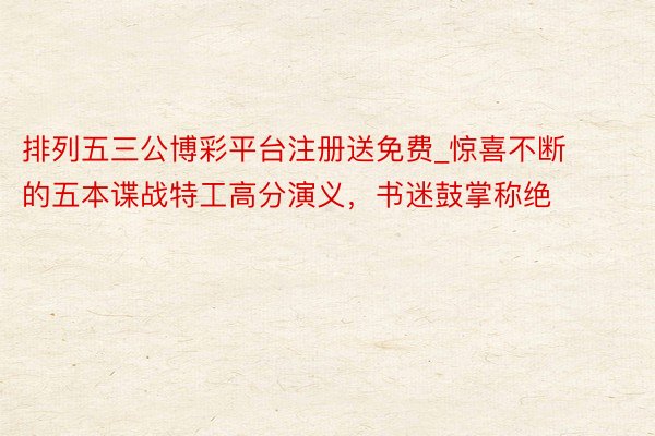 排列五三公博彩平台注册送免费_惊喜不断的五本谍战特工高分演义，书迷鼓掌称绝