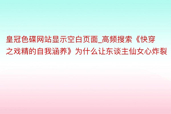 皇冠色碟网站显示空白页面_高频搜索《快穿之戏精的自我涵养》为什么让东谈主仙女心炸裂