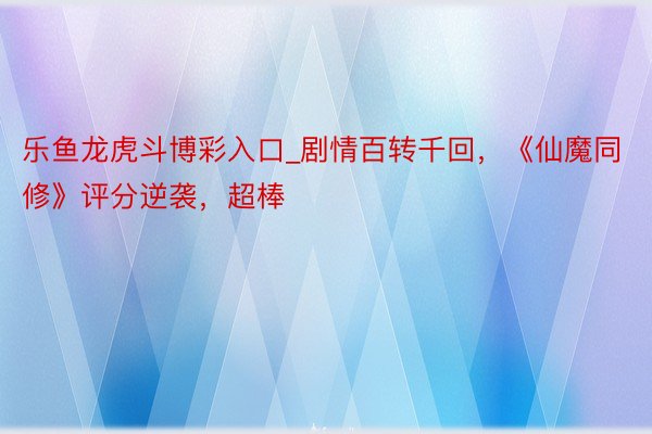 乐鱼龙虎斗博彩入口_剧情百转千回，《仙魔同修》评分逆袭，超棒