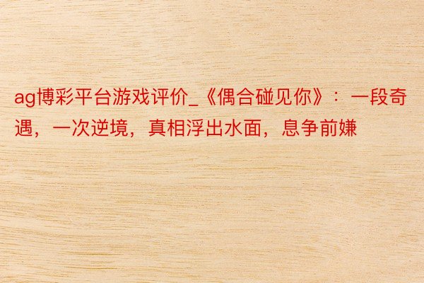 ag博彩平台游戏评价_《偶合碰见你》：一段奇遇，一次逆境，真相浮出水面，息争前嫌