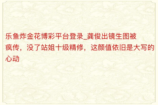 乐鱼炸金花博彩平台登录_龚俊出镜生图被疯传，没了站姐十级精修，这颜值依旧是大写的心动