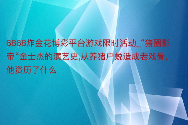 6868炸金花博彩平台游戏限时活动_“猪圈影帝“金士杰的演艺史，从养猪户蜕造成老戏骨，他资历了什么