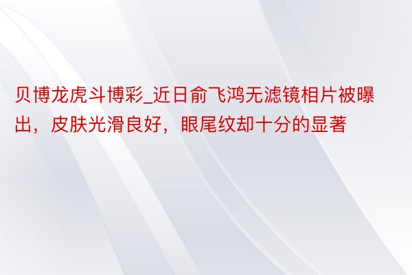 贝博龙虎斗博彩_近日俞飞鸿无滤镜相片被曝出，皮肤光滑良好，眼尾纹却十分的显著