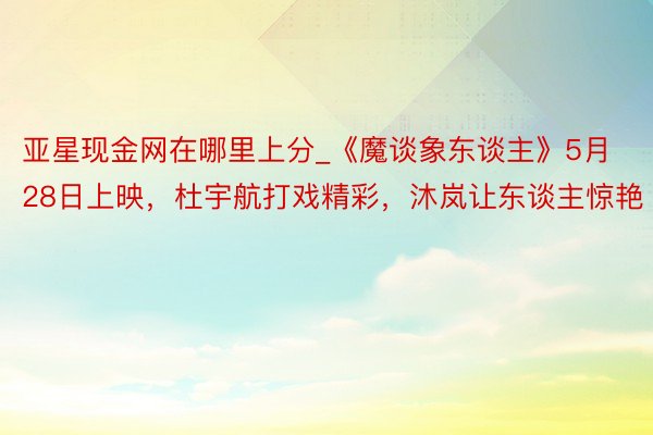 亚星现金网在哪里上分_《魔谈象东谈主》5月28日上映，杜宇航打戏精彩，沐岚让东谈主惊艳