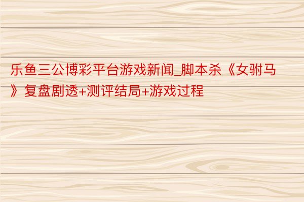 乐鱼三公博彩平台游戏新闻_脚本杀《女驸马》复盘剧透+测评结局+游戏过程