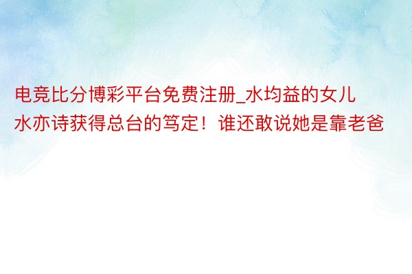 电竞比分博彩平台免费注册_水均益的女儿水亦诗获得总台的笃定！谁还敢说她是靠老爸