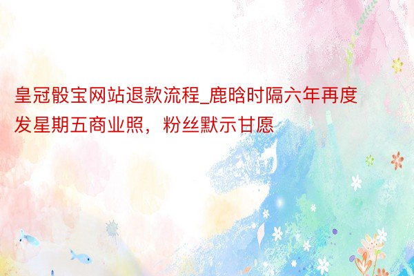 皇冠骰宝网站退款流程_鹿晗时隔六年再度发星期五商业照，粉丝默示甘愿