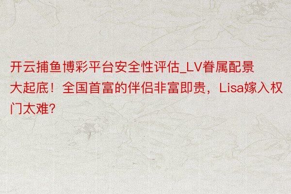 开云捕鱼博彩平台安全性评估_LV眷属配景大起底！全国首富的伴侣非富即贵，Lisa嫁入权门太难？