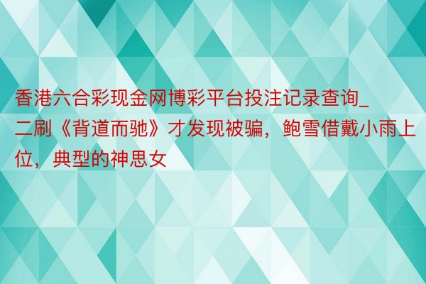 香港六合彩现金网博彩平台投注记录查询_二刷《背道而驰》才发现被骗，鲍雪借戴小雨上位，典型的神思女