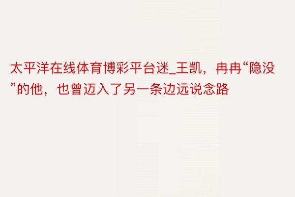 太平洋在线体育博彩平台迷_王凯，冉冉“隐没”的他，也曾迈入了另一条边远说念路