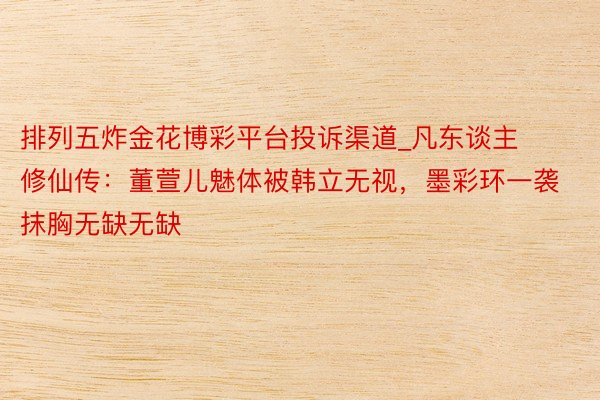 排列五炸金花博彩平台投诉渠道_凡东谈主修仙传：董萱儿魅体被韩立无视，墨彩环一袭抹胸无缺无缺