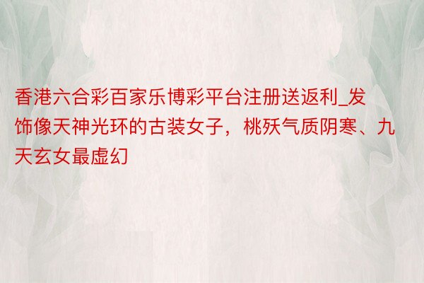 香港六合彩百家乐博彩平台注册送返利_发饰像天神光环的古装女子，桃殀气质阴寒、九天玄女最虚幻