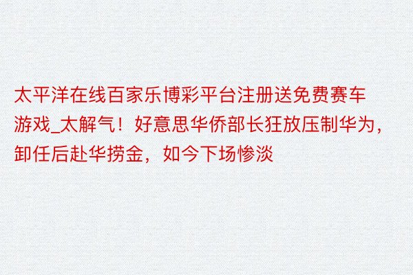 太平洋在线百家乐博彩平台注册送免费赛车游戏_太解气！好意思华侨部长狂放压制华为，卸任后赴华捞金，如今下场惨淡